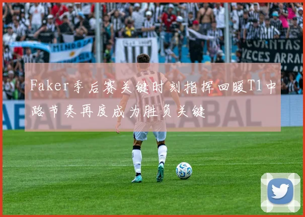 Faker季后赛关键时刻指挥回暖T1中路节奏再度成为胜负关键