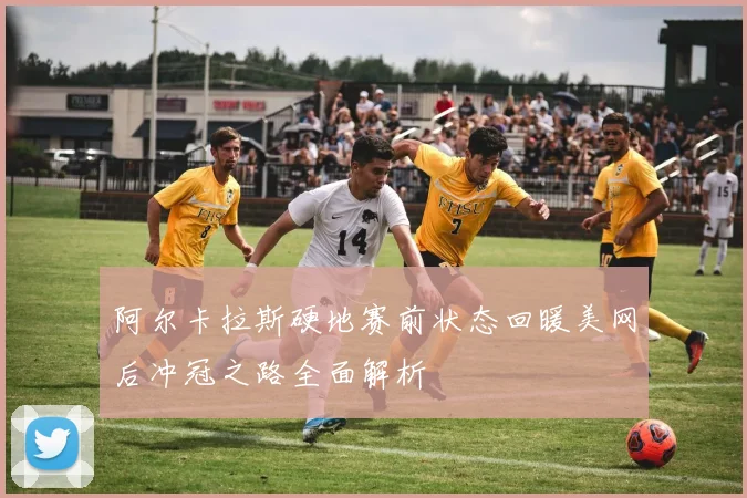 阿尔卡拉斯硬地赛前状态回暖美网后冲冠之路全面解析