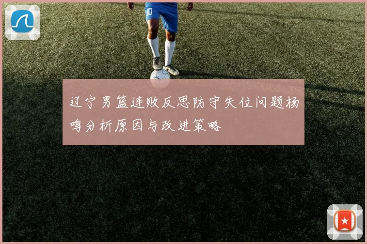 辽宁男篮连败反思防守失位问题杨鸣分析原因与改进策略