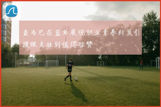 查洛巴在蓝军展现职业素养科莫引援眼光独到值得称赞