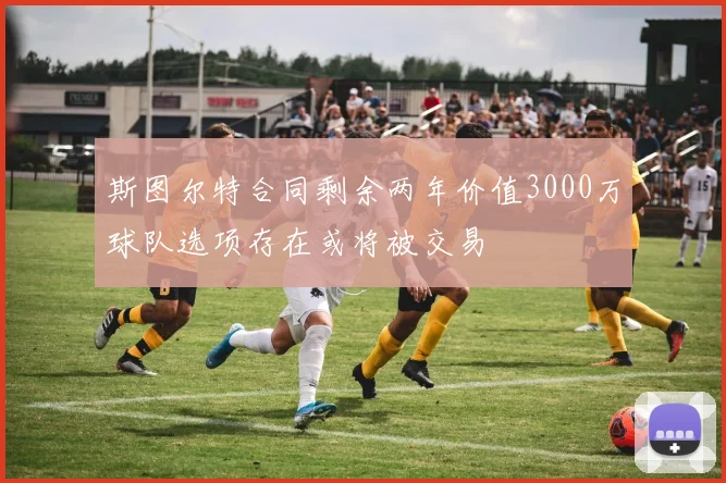 斯图尔特合同剩余两年价值3000万球队选项存在或将被交易