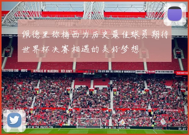佩德里称梅西为历史最佳球员期待世界杯决赛相遇的美好梦想