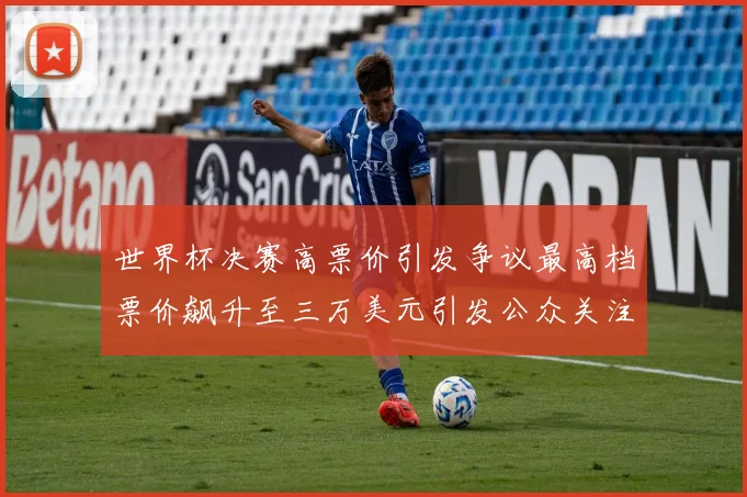 世界杯决赛高票价引发争议最高档票价飙升至三万美元引发公众关注