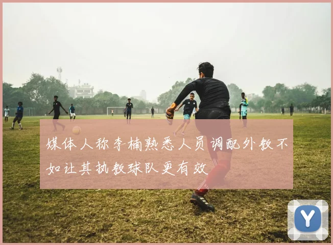 媒体人称李楠熟悉人员调配外教不如让其执教球队更有效