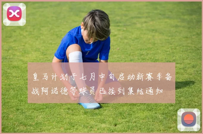 皇马计划于七月中旬启动新赛季备战阿诺德等球员已接到集结通知