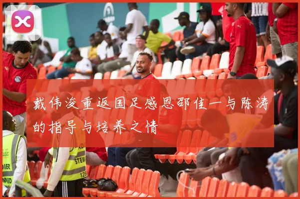 戴伟浚重返国足感恩邵佳一与陈涛的指导与培养之情