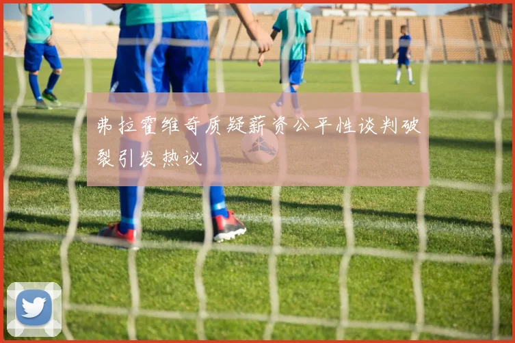 弗拉霍维奇质疑薪资公平性谈判破裂引发热议