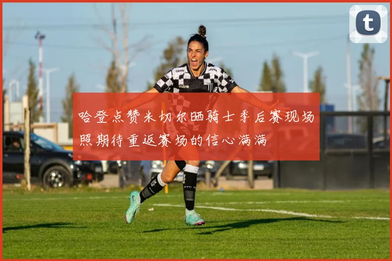 哈登点赞米切尔晒骑士季后赛现场照期待重返赛场的信心满满