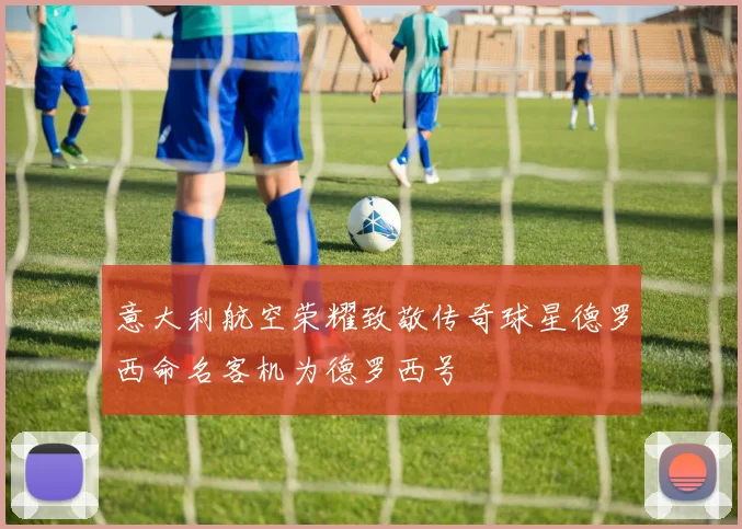 意大利航空荣耀致敬传奇球星德罗西命名客机为德罗西号