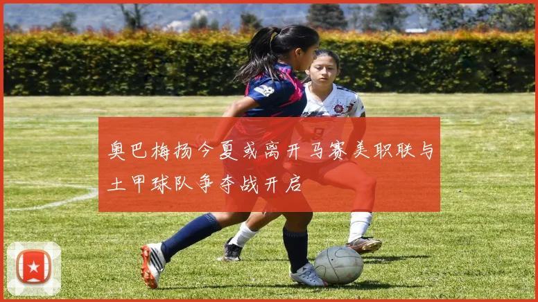 奥巴梅扬今夏或离开马赛美职联与土甲球队争夺战开启