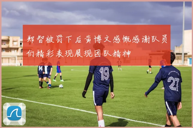 郑智被罚下后黄博文感慨感谢队员们精彩表现展现团队精神