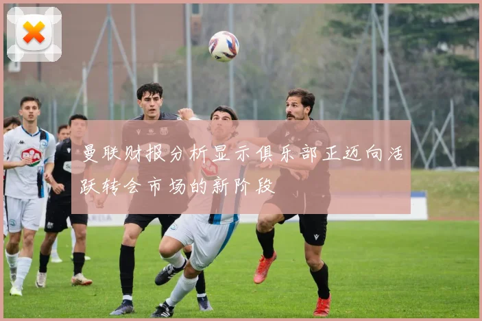 曼联财报分析显示俱乐部正迈向活跃转会市场的新阶段