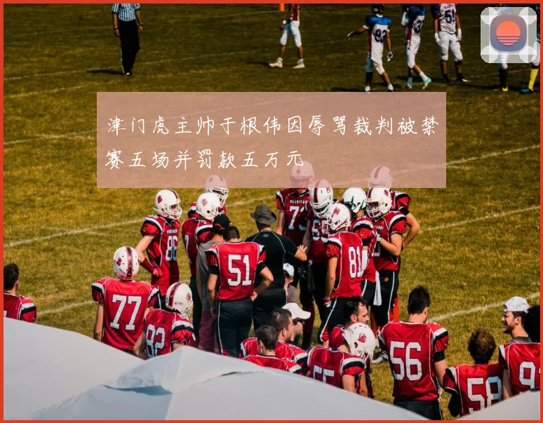 津门虎主帅于根伟因辱骂裁判被禁赛五场并罚款五万元
