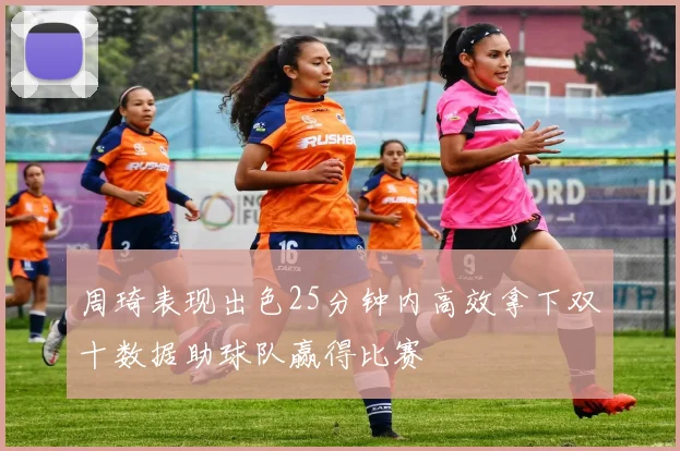 周琦表现出色25分钟内高效拿下双十数据助球队赢得比赛