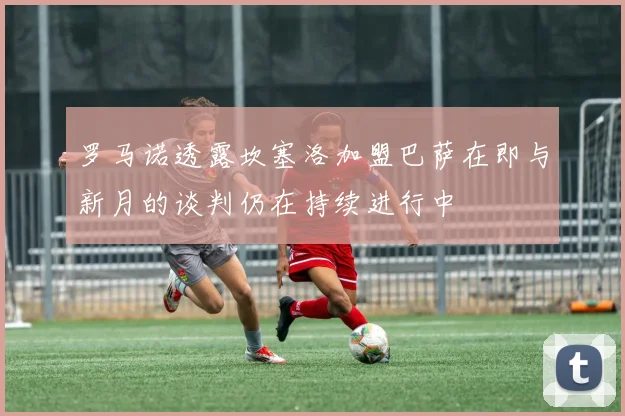 罗马诺透露坎塞洛加盟巴萨在即与新月的谈判仍在持续进行中