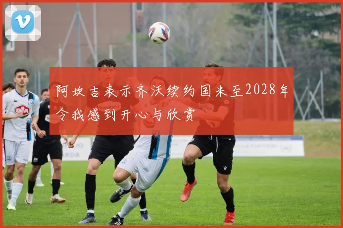 阿坎吉表示齐沃续约国米至2028年令我感到开心与欣赏