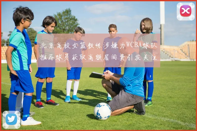 北京高校女篮教练涉嫌为WCBA球队推荐球员获取高额居间费引发关注