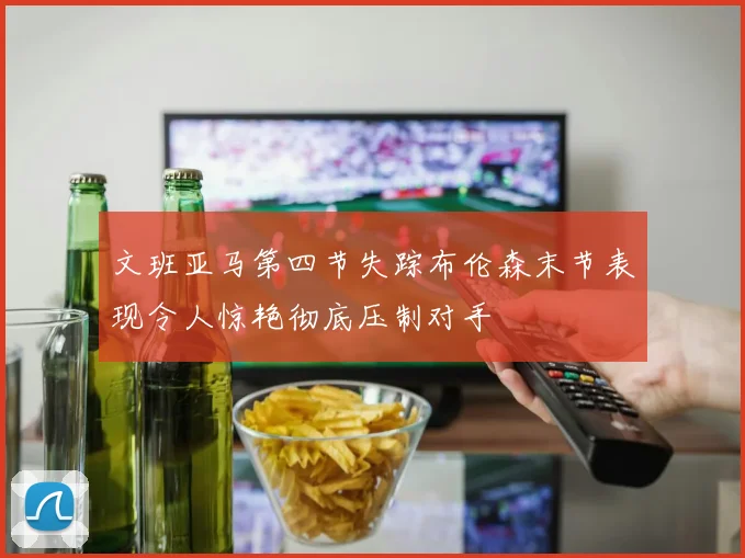 文班亚马第四节失踪布伦森末节表现令人惊艳彻底压制对手
