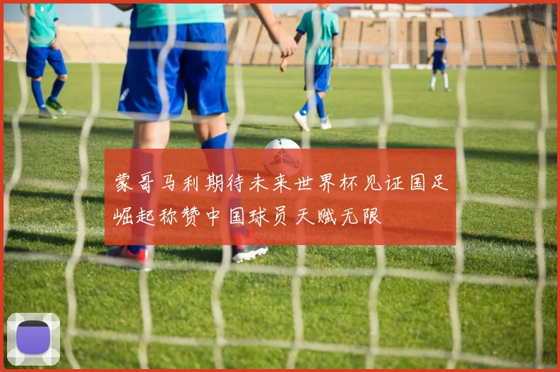蒙哥马利期待未来世界杯见证国足崛起称赞中国球员天赋无限