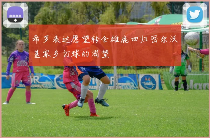 希罗表达愿望转会雄鹿回归密尔沃基家乡打球的渴望
