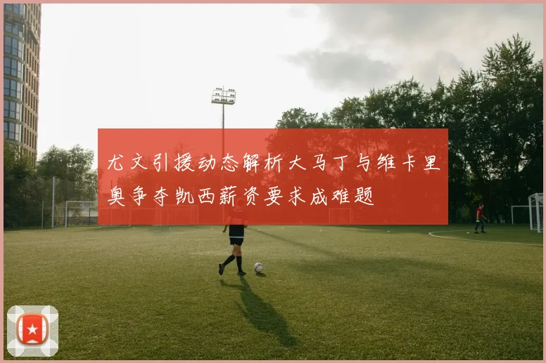 尤文引援动态解析大马丁与维卡里奥争夺凯西薪资要求成难题