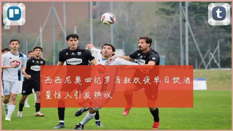 西西尼奥回忆罗马狂欢夜单日饮酒量惊人引发热议