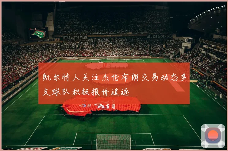 凯尔特人关注杰伦布朗交易动态多支球队积极报价追逐