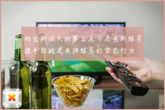 帕金斯谈文班赛后未与尼克斯球员握手称这是老牌球员的常态行为