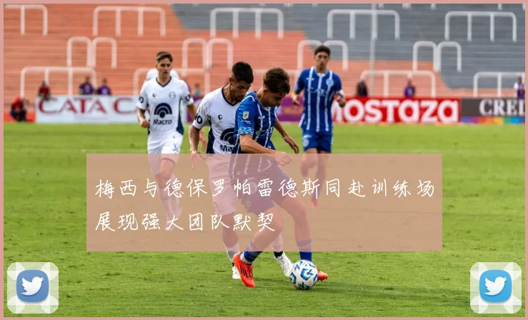 梅西与德保罗帕雷德斯同赴训练场展现强大团队默契