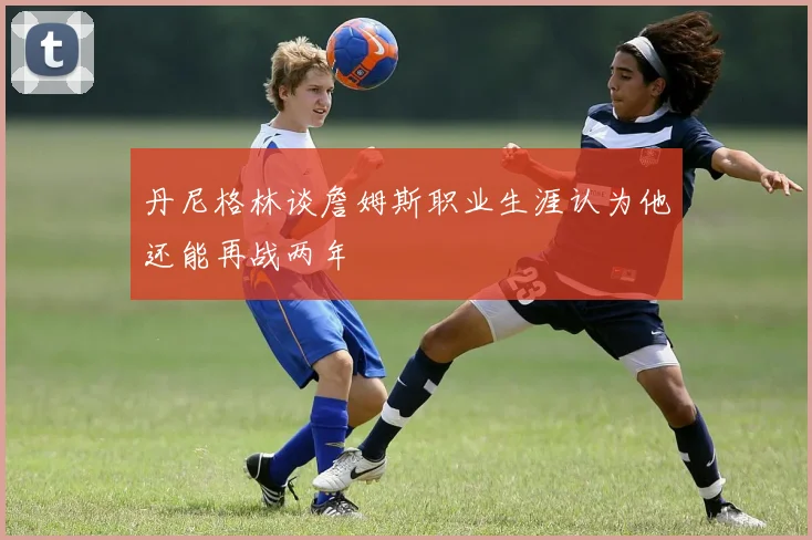 丹尼格林谈詹姆斯职业生涯认为他还能再战两年
