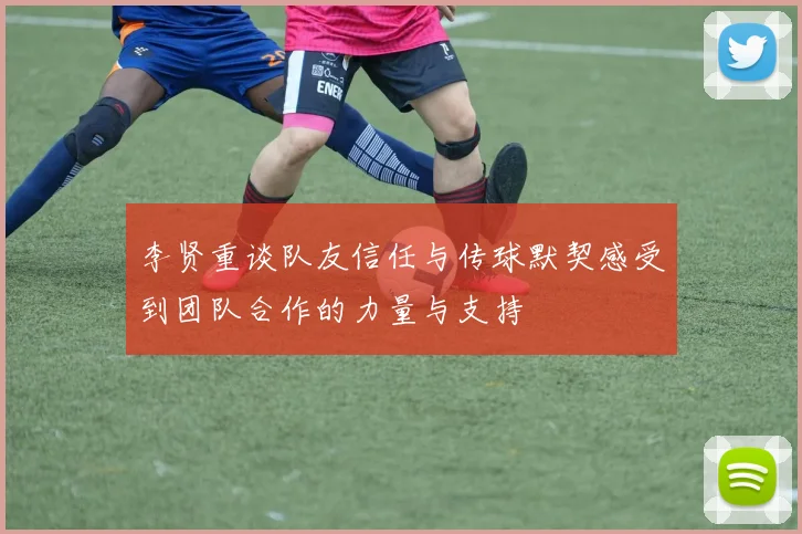 李贤重谈队友信任与传球默契感受到团队合作的力量与支持
