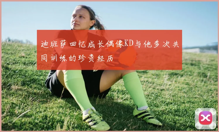 迪班萨回忆成长偶像KD与他多次共同训练的珍贵经历