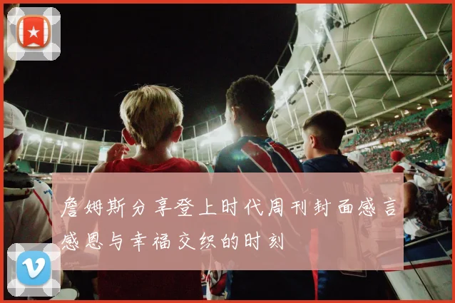 詹姆斯分享登上时代周刊封面感言感恩与幸福交织的时刻